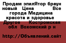 Продам эпилЯтор браун новый › Цена ­ 1 500 - Все города Медицина, красота и здоровье » Другое   . Костромская обл.,Вохомский р-н